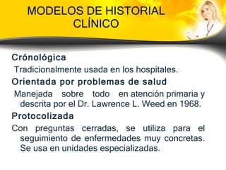 MODELOS DE HISTORIAL CLÍNICO Crónológica Tradicionalmente usada en los  hospitales . Orientada por problemas de salud   Manejada sobre todo en  atención primaria  y descrita por el Dr. Lawrence L. Weed en 1968. Protocolizada Con preguntas cerradas, se utiliza para el seguimiento de enfermedades muy concretas. Se usa en unidades especializadas. 