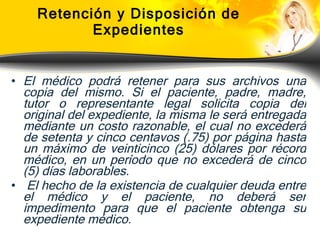 Retención y Disposición de Expedientes El médico podrá retener para sus archivos una copia del mismo. Si el paciente, padre, madre, tutor o representante legal solicita copia del original del expediente, la misma le será entregada mediante un costo razonable, el cual no excederá de setenta y cinco centavos (.75) por página hasta un máximo de veinticinco (25) dólares por récord médico, en un período que no excederá de cinco (5) días laborables. El hecho de la existencia de cualquier deuda entre el médico y el paciente, no deberá ser impedimento para que el paciente obtenga su expediente médico.   