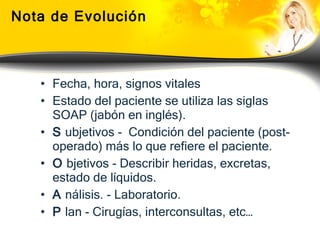 Nota de Evolución Fecha, hora, signos vitales Estado del paciente se utiliza las siglas SOAP (jabón en inglés). S  ubjetivos -  Condición del paciente (post-operado) más lo que refiere el paciente. O  bjetivos - Describir heridas, excretas, estado de líquidos. A  nálisis. - Laboratorio.  P  lan - Cirugías, interconsultas, etc…   