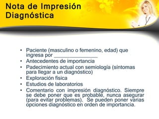 Nota de Impresión Diagnóstica Paciente (masculino o femenino, edad) que ingresa por _______________ Antecedentes de importancia Padecimiento actual con semiología (síntomas para llegar a un diagnóstico) Exploración física Estudios de laboratorios Comentario con impresión diagnóstico. Siempre se debe poner que es probable, nunca asegurar (para evitar problemas).  Se pueden poner varias opciones diagnóstico en orden de importancia. 