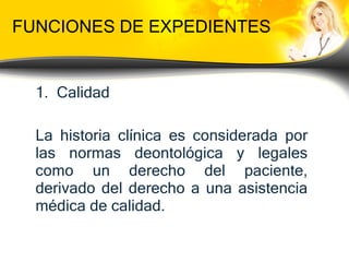FUNCIONES DE EXPEDIENTES Calidad  La historia clínica es considerada por las normas deontológica y legales como un derecho del paciente, derivado del derecho a una asistencia médica de calidad. 
