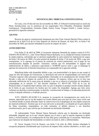 0206-2005-AA                                                                           Página 1 de 9



EXP. N.° 0206-2005-PA/TC
HUAURA
CÉSAR ANTONIO
BAYLÓN FLORES



         1.                       SENTENCIA DEL TRIBUNAL CONSTITUCIONAL

        En Lima, a los 28 días del mes de noviembre de 2005, el Tribunal Constitucional en sesión de
Pleno Jurisdiccional, con la asistencia de los magistrados Alva Orlandini, Presidente; Bardelli
Lartirigoyen, Vicepresidente; Gonzales Ojeda, García Toma, Vergara Gotelli y Landa Arroyo,
pronuncia la siguiente sentencia

ASUNTO

       Recurso de agravio constitucional interpuesto por don César Antonio Baylón Flores contra la
sentencia de la Sala Civil de la Corte Superior de Justicia de Huaura, de fojas 461, su fecha 9 de
diciembre de 2005, que declaró infundada la acción de amparo de autos.

ANTECEDENTES

        Con fecha 21 de abril de 2004, el recurrente interpone demanda de amparo contra la E.P.S.
EMAPA HUACHO S.A. y don Víctor Manuel Hacen Bernaola, en su calidad de Gerente General de
la citada empresa, solicitando que se declaren inaplicables la carta notarial de imputación de cargos
de fecha 3 de marzo de 2004 y la carta notarial de despido de fecha 17 de marzo de 2004; y que, por
consiguiente, se lo reponga en el puesto de asistente de control patrimonial, con el pago de sus
remuneraciones dejadas de percibir. Asimismo, solicita que los demandados le paguen una
indemnización de daños y perjuicios equivalente a 10,000.00 nuevos soles y que se disponga la
apertura de instrucción al Gerente General por ser responsable de la agresión sufrida.

       Manifiesta haber sido despedido debido a que, con posterioridad a la época en que ocupó el
cargo de Jefe del Equipo de Facturación, se detectaron una serie de irregularidades con motivo del
“Examen especial sobre presuntas irregularidades efectuadas en la manipulación del sistema SICI”
llevado a cabo por el órgano de control de la empresa. Al respecto, refiere que no se hizo una
adecuada calificación de la causa justa de despido y que no se observó el principio de inmediatez,
contemplado en el artículo 31.º del Decreto Supremo N.º 003-97-TR, TUO de la Ley de
Productividad y Competitividad Laboral, toda vez que el despido se produjo mucho tiempo después
de la fecha en que ocurrieron los hechos por los cuales fue despedido. Agrega que tales actos
vulneran sus derechos constitucionales su derecho constitucional al trabajo, a la adecuada protección
contra el despido arbitrario y al debido proceso.

        E.P.S. EMAPA HUACHO S.A. propone la excepción de incompetencia por razón de la
materia, aduciendo que la vía del amparo no resulta idónea para este tipo de casos, pues existe una
vía laboral donde se puede dilucidar mejor la controversia con el despliegue de una amplia actuación
de material probatorio. Sostiene que en el caso del actor se procedió a su despido por la gravedad de
las faltas cometidas, respetándose, en todo momento, el debido proceso y sus derechos
constitucionales, por lo que solicita que la demanda sea declarada infundada.

        El codemandado Víctor Manuel Hacen Bernaola solicita que la demanda sea declarada
infundada, alegando que no le une vínculo alguno con el actor y que la sanción impuesta se debió
única y exclusivamente a la configuración de una falta grave cometida por el recurrente. Manifiesta
que el proceso de despido del demandante se realizó sin mala fe, dolo y arbitrariedades.

       El Tercer Juzgado Civil de Huaura, con fecha 5 de julio de 2004, declara infundada la
excepción propuesta considerando que el proceso de amparo tiene carácter alternativo, es decir, que




file://SERVER1ContadoresPilarPAGINA WEBBoletines_informacionDiciembre... 15/12/2005
 