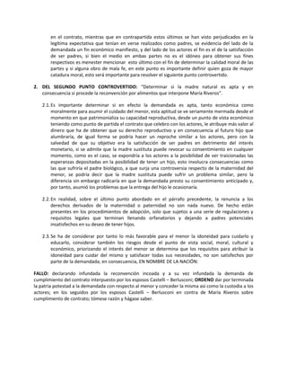 en el contrato, mientras que en contrapartida estos últimos se han visto perjudicados en la
       legítima expectativa que tenían en verse realizados como padres, se evidencia del lado de la
       demandada un fin económico manifiesto, y del lado de los actores el fin es el de la satisfacción
       de ser padres, si bien el medio en ambas partes no es el idóneo para obtener sus fines
       respectivos es menester mencionar esto último con el fin de determinar la calidad moral de las
       partes y si alguna obro de mala fe, en este punto es importante definir quien goza de mayor
       catadura moral, esto será importante para resolver el siguiente punto controvertido.

2. DEL SEGUNDO PUNTO CONTROVERTIDO: “Determinar si la madre natural es apta y en
   consecuencia si procede la reconvención por alimentos que interpone María Riveros”.

   2.1. Es importante determinar si en efecto la demandada es apta, tanto económica como
        moralmente para asumir el cuidado del menor, esta aptitud se ve seriamente mermada desde el
        momento en que patrimonializa su capacidad reproductiva, desde un punto de vista económico
        teniendo como punto de partida el contrato que celebro con los actores, le atribuye más valor al
        dinero que ha de obtener que su derecho reproductivo y en consecuencia al futuro hijo que
        alumbraría, de igual forma se podría hacer un reproche similar a los actores, pero con la
        salvedad de que su objetivo era la satisfacción de ser padres en detrimento del interés
        monetario, si se admite que la madre sustituta puede revocar su consentimiento en cualquier
        momento, como es el caso, se expondría a los actores a la posibilidad de ver traicionadas las
        esperanzas depositadas en la posibilidad de tener un hijo, esto involucra consecuencias como
        las que sufriría el padre biológico, a que surja una controversia respecto de la maternidad del
        menor, se podría decir que la madre sustituta puede sufrir un problema similar, pero la
        diferencia sin embargo radicaría en que la demandada presto su consentimiento anticipado y,
        por tanto, asumió los problemas que la entrega del hijo le ocasionaría.

   2.2. En realidad, sobre el último punto abordado en el párrafo precedente, la renuncia a los
        derechos derivados de la maternidad o paternidad no son nada nuevo. De hecho están
        presentes en los procedimientos de adopción, solo que sujetos a una serie de regulaciones y
        requisitos legales que terminan llenando orfanatorios y dejando a padres potenciales
        insatisfechos en su deseo de tener hijos.

   2.3. Se ha de considerar por tanto lo más favorable para el menor la idoneidad para cuidarlo y
        educarlo, considerar también los riesgos desde el punto de vista social, moral, cultural y
        económico, priorizando el interés del menor se determina que los requisitos para atribuir la
        idoneidad para cuidar del mismo y satisfacer todas sus necesidades, no son satisfechos por
        parte de la demandada; en consecuencia, EN NOMBRE DE LA NACIÓN:

FALLO: declarando infundada la reconvención incoada y a su vez infundada la demanda de
cumplimiento del contrato interpuesto por los esposos Castelli – Berlusconi; ORDENO dar por terminada
la patria potestad a la demandada con respecto al menor y conceder la misma así como la custodia a los
actores; en los seguidos por los esposos Castelli – Berlusconi en contra de María Riveros sobre
cumplimiento de contrato; tómese razón y hágase saber.
 