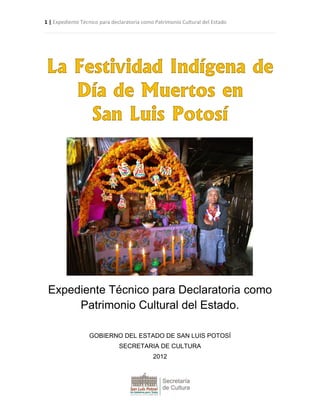 1 | Expediente Técnico para declaratoria como Patrimonio Cultural del Estado
La Festividad Indígena de
Día de Muertos en
San Luis Potosí
Expediente Técnico para Declaratoria como
Patrimonio Cultural del Estado.
GOBIERNO DEL ESTADO DE SAN LUIS POTOSÍ
SECRETARIA DE CULTURA
2012
 