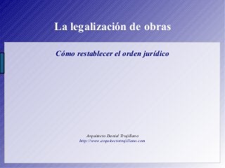La legalización de obras
Cómo restablecer el orden jurídico
Arquitecto Daniel Trujillano
http://www.arquitectotrujillano.com
 