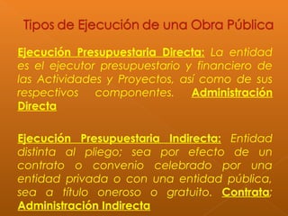 Ejecución Presupuestaria Directa: La entidad
es el ejecutor presupuestario y financiero de
las Actividades y Proyectos, así como de sus
respectivos componentes. Administración
Directa
Ejecución Presupuestaria Indirecta: Entidad
distinta al pliego; sea por efecto de un
contrato o convenio celebrado por una
entidad privada o con una entidad pública,
sea a título oneroso o gratuito. Contrata;
Administración Indirecta
 