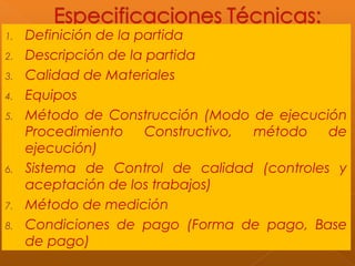 1. Definición de la partida
2. Descripción de la partida
3. Calidad de Materiales
4. Equipos
5. Método de Construcción (Modo de ejecución
Procedimiento Constructivo, método de
ejecución)
6. Sistema de Control de calidad (controles y
aceptación de los trabajos)
7. Método de medición
8. Condiciones de pago (Forma de pago, Base
de pago)
 