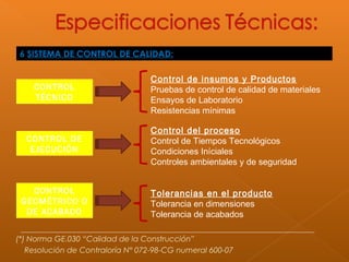 6 SISTEMA DE CONTROL DE CALIDAD:
CONTROL
TÉCNICO
CONTROL DE
EJECUCIÓN
CONTROL
GEOMÉTRICO O
DE ACABADO
Control de insumos y Productos
Pruebas de control de calidad de materiales
Ensayos de Laboratorio
Resistencias mínimas
Control del proceso
Control de Tiempos Tecnológicos
Condiciones Iníciales
Controles ambientales y de seguridad
Tolerancias en el producto
Tolerancia en dimensiones
Tolerancia de acabados
(*) Norma GE.030 “Calidad de la Construcción”
Resolución de Contraloría N° 072-98-CG numeral 600-07
 