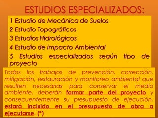 1 Estudio de Mecánica de Suelos1 Estudio de Mecánica de Suelos
2 Estudio Topográficos2 Estudio Topográficos
3 Estudios Hidrológicos3 Estudios Hidrológicos
4 Estudio de impacto Ambiental4 Estudio de impacto Ambiental
5 Estudios especializados según tipo de5 Estudios especializados según tipo de
proyectoproyecto
Todos los trabajos de prevención, corrección,
mitigación, restauración y monitoreo ambiental que
resulten necesarias para conservar el medio
ambiente, deberán formar parte del proyecto y
consecuentemente su presupuesto de ejecución,
estará incluido en el presupuesto de obra a
ejecutarse. (*)
 