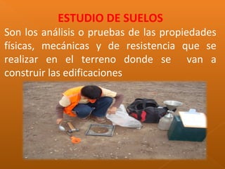 ESTUDIO DE SUELOS
Son los análisis o pruebas de las propiedades
físicas, mecánicas y de resistencia que se
realizar en el terreno donde se van a
construir las edificaciones
 