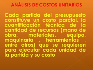 Cada partida del presupuesto
constituye un costo parcial, la
cuantificación técnica de la
cantidad de recursos (mano de
obra, materiales, equipo,
maquinaria , herramientas ,
entre otros) que se requieren
para ejecutar cada unidad de
la partida y su costo
ANÁLISIS DE COSTOS UNITARIOS
 