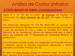 COSTO MANO DE OBRA: consideraciones
Según D. L. Nº 727 del 12.11.2001 se excluye del Régimen de
Construcción las obra menores de 50 UIT. Se aplica el régimen
común.
Con Resolución Ministerial Nº 175 del 09.04.1968 se aprueba los
rendimientos Mínimos Oficiales de la mano de obra para toda la república
y para las provincias de Lima y Callao, en jornadas de 8 horas. La
obtención de los rendimientos mínimos es indispensable para el salario
básico del trabajador (Art. 2º Reglamento de rendimiento Mínimos en
construcción).
Los rendimiento mínimos pueden ser modificados (por acuerdo individual
o colectivo) cuando la empresa proporcione maquinarias o medios
especiales que faciliten el trabajo (Art. 5º).
En obras por administración Directa las entidades pagan “Jornales de la
Zona” menores al de construcción (mala práctica generalizada en el país)
 