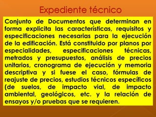 Conjunto de Documentos que determinan en
forma explicita las características, requisitos y
especificaciones necesarias para la ejecución
de la edificación. Está constituido por planos por
especialidades, especificaciones técnicas,
metrados y presupuestos, análisis de precios
unitarios, cronograma de ejecución y memoria
descriptiva y si fuese el caso, fórmulas de
reajuste de precios, estudios técnicos específicos
(de suelos, de impacto vial, de impacto
ambiental, geológicos, etc. y la relación de
ensayos y/o pruebas que se requieren.
 