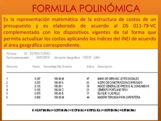Es la representación matemática de la estructura de costos de un
presupuesto y es elaborado de acuerdo al DS 011-79-VC
complementado con los dispositivos vigentes de tal forma que
permita actualizar los costos aplicando los índices del INEI de acuerdo
al área geográfica correspondiente.
 