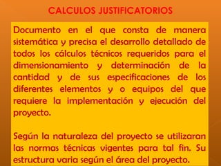 CALCULOS JUSTIFICATORIOS
Documento en el que consta de manera
sistemática y precisa el desarrollo detallado de
todos los cálculos técnicos requeridos para el
dimensionamiento y determinación de la
cantidad y de sus especificaciones de los
diferentes elementos y o equipos del que
requiere la implementación y ejecución del
proyecto.
Según la naturaleza del proyecto se utilizaran
las normas técnicas vigentes para tal fin. Su
estructura varia según el área del proyecto.
 