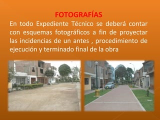 FOTOGRAFÍAS
En todo Expediente Técnico se deberá contar
con esquemas fotográficos a fin de proyectar
las incidencias de un antes , procedimiento de
ejecución y terminado final de la obra
 
