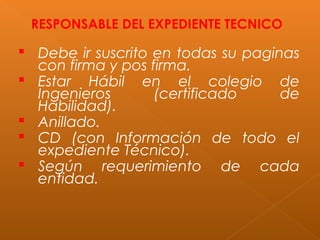 RESPONSABLE DEL EXPEDIENTE TECNICO
 Debe ir suscrito en todas su paginas
con firma y pos firma.
 Estar Hábil en el colegio de
Ingenieros (certificado de
Habilidad).
 Anillado.
 CD (con Información de todo el
expediente Técnico).
 Según requerimiento de cada
entidad.
 
