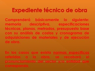 Comprenderá básicamente lo siguiente:
memoria descriptiva, especificaciones
técnicas, planos, metrados, presupuesto base
con su análisis de costos y cronograma de
adquisiciones de materiales y de ejecución
de obra.
En los casos que exista normas especificas
referidas a la obra, se recabará el
pronunciamiento del sector y/o entidad que
corresponda.
 