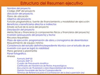 Nombre del proyecto.
Código SNIP del proyecto
Ubicación del proyecto.
Plano de ubicación
Objetivo del proyecto
Función programática, fuente de financiamiento y modalidad de ejecución
Beneficios y beneficiarios directos e indirectos
Estado actual de la zona del proyecto
Descripción del proyecto
Metas físicas y financieras (o componentes físicos y financieros del proyecto)
Inversión (presupuesto del proyecto) y fecha
Recursos requeridos
Plazo de ejecución, programación de obra y cronograma de desembolsos
Requerimiento de equipo mínimo
Consistencia del estudio definitivo/expediente técnico con el estudio de pre
inversión con que se logró la viabilidad
Plano general o planimetría
Panel fotográfico.
Anexos
Formato SNIP 03
Formato SNIP 15
Cuadro de Presupuesto Analítico
Certificado de Inexistencia de Restos Arqueológicos
Documento de Titularidad o Libre Disponibilidad del terreno
Opinión Favorable del Sector Correspondiente
Términos de Referencia para la Contratación de la (las) supervisión (es)
 