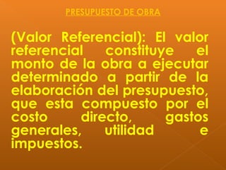 (Valor Referencial): El valor
referencial constituye el
monto de la obra a ejecutar
determinado a partir de la
elaboración del presupuesto,
que esta compuesto por el
costo directo, gastos
generales, utilidad e
impuestos.
PRESUPUESTO DE OBRA
 