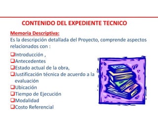Introducción ,
Antecedentes
Estado actual de la obra,
Justificación técnica de acuerdo a la
evaluación
Ubicación
Tiempo de Ejecución
Modalidad
Costo Referencial
Memoria Descriptiva:
Es la descripción detallada del Proyecto, comprende aspectos
relacionados con :
CONTENIDO DEL EXPEDIENTE TECNICO
 