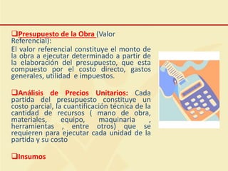 Presupuesto de la Obra (Valor
Referencial):
El valor referencial constituye el monto de
la obra a ejecutar determinado a partir de
la elaboración del presupuesto, que esta
compuesto por el costo directo, gastos
generales, utilidad e impuestos.
Análisis de Precios Unitarios: Cada
partida del presupuesto constituye un
costo parcial, la cuantificación técnica de la
cantidad de recursos ( mano de obra,
materiales, equipo, maquinaria ,
herramientas , entre otros) que se
requieren para ejecutar cada unidad de la
partida y su costo
Insumos
 