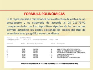 FORMULA POLINÓMICAS
Es la representación matemática de la estructura de costos de un
presupuesto y es elaborado de acuerdo al DS 011-79-VC
complementado con los dispositivos vigentes de tal forma que
permita actualizar los costos aplicando los índices del INEI de
acuerdo al área geográfica correspondiente
 