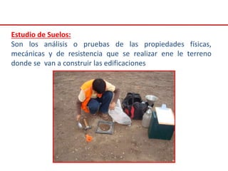 Estudio de Suelos:
Son los análisis o pruebas de las propiedades físicas,
mecánicas y de resistencia que se realizar ene le terreno
donde se van a construir las edificaciones
 