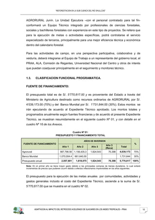 “REFORESTACION EN LA SUB CUENCA DEL RIO SHULLCAS”



   AGRORURAL Junín. La Unidad Ejecutora –con el personal contratado para tal fin-
   conformará un Equipo Técnico integrado por profesionales de ciencias forestales,
   sociales y bachilleres forestales con experiencia en este tipo de proyectos. Se reitera que
   para la ejecución de metas o actividades específicas, podrá contratarse el servicio
   especializado de terceros, principalmente para una mejor eficiencia técnica y económica
   dentro del calendario forestal.

   Para las actividades de campo, en una perspectiva participativa, colaborativa y de
   veiduría, deberá integrarse al Equipo de Trabajo a un representante del gobierno local, el
   PRAA, ALA, Comisión de Regantes, Universidad Nacional del Centro y otros de interés
   que puedan coadyuvar principalmente en el seguimiento y monitoreo técnico.


   1.3.      CLASIFICACION FUNCIONAL PROGRAMATICA.

   FUENTE DE FINANCIAMIENTO:

   El presupuesto total es de S/. 5’770,817.00 y es proveniente del Estado a través del
   Ministerio de Agricultura destinado como recursos ordinarios de AGRORURAL por S/.
   4’039,173.00 (70%) y del Banco Mundial por S/. 1’731,644.00 (30%). Estos montos se
   irán ejecutando de acuerdo al Expediente Técnico aprobado. Los montos totales y
   programados anualmente según fuentes financieras y de acuerdo al presente Expediente
   Técnico, se muestran resumidamente en el siguiente cuadro Nº 01, y con detalle en el
   cuadro Nº 16 de los Anexos.

                                           Cuadro Nº 01:
                                PRESUPUESTO Y FINANCIAMIENTO TOTAL

                                                             AÑOS DE INVERSION
 FUENTE DE FIANCIAMIENTO                                                                                      %
                                                                                    Año 3
                                      Año 1          Año 2         Año 3                        Total
                                                                                    (Reca)
Agrorural                           987,796.56 1,156,435.3        1,824,543           70,398   4,039,173     70%
Banco Mundial                       1,070,004.4    661,640.00                                  1,731,644     30%
Presupuesto anual                     2,057,801     1,818,075     1,824,543           70,398   5,770,817    100%

   Nota: En el primer año se tiene mayor gasto debido a las principales compras de bienes duraderos, lo cual evitará
   incrementos de precios que pudieran ocurrir debido a efectos inflacionarios imprevisibles en los años siguientes.


   El presupuesto para la ejecución de las metas anuales por comunidades, actividades y
   gastos generales incluido el costo del Expediente Técnico, asciende a la suma de S/.
   5’770,817.00 que se muestra en el cuadro Nº 02.




            ADAPTACION AL IMPACTO DEL RETROCESO ACELERADO DE GLACIARES EN LOS ANDES TROPICALES – PRAA                  10
 