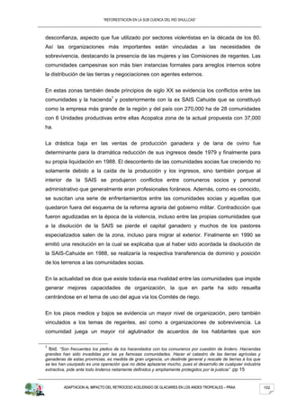 “REFORESTACION EN LA SUB CUENCA DEL RIO SHULLCAS”



desconfianza, aspecto que fue utilizado por sectores violentistas en la década de los 80.
Así las organizaciones más importantes están vinculadas a las necesidades de
sobrevivencia, destacando la presencia de las mujeres y las Comisiones de regantes. Las
comunidades campesinas son más bien instancias formales para arreglos internos sobre
la distribución de las tierras y negociaciones con agentes externos.


En estas zonas también desde principios de siglo XX se evidencia los conflictos entre las
comunidades y la hacienda7 y posteriormente con la ex SAIS Cahuide que se constituyó
como la empresa más grande de la región y del país con 270,000 ha de 28 comunidades
con 6 Unidades productivas entre ellas Acopalca zona de la actual propuesta con 37,000
ha.


La drástica baja en las ventas de producción ganadera y de lana de ovino fue
determinante para la dramática reducción de sus ingresos desde 1979 y finalmente para
su propia liquidación en 1988. El descontento de las comunidades socias fue creciendo no
solamente debido a la caída de la producción y los ingresos, sino también porque al
interior de la SAIS se produjeron conflictos entre comuneros socios y personal
administrativo que generalmente eran profesionales foráneos. Además, como es conocido,
se suscitan una serie de enfrentamientos entre las comunidades socias y aquellas que
quedaron fuera del esquema de la reforma agraria del gobierno militar. Contradicción que
fueron agudizadas en la época de la violencia, incluso entre las propias comunidades que
a la disolución de la SAIS se pierde el capital ganadero y muchos de los pastores
especializados salen de la zona, incluso para migrar al exterior. Finalmente en 1990 se
emitió una resolución en la cual se explicaba que al haber sido acordada la disolución de
la SAIS-Cahuide en 1988, se realizaría la respectiva transferencia de dominio y posición
de los terrenos a las comunidades socias.


En la actualidad se dice que existe todavía esa rivalidad entre las comunidades que impide
generar mejores capacidades de organización, la que en parte ha sido resuelta
centrándose en el tema de uso del agua vía los Comités de riego.


En los pisos medios y bajos se evidencia un mayor nivel de organización, pero también
vinculados a los temas de regantes, así como a organizaciones de sobrevivencia. La
comunidad juega un mayor rol aglutinador de acuerdos de los habitantes que son

7
  Ibid. “Son frecuentes los pleitos de los hacendados con los comuneros por cuestión de lindero. Haciendas
grandes han sido invadidas por las ya famosas comunidades. Hacer el catastro de las tierras agrícolas y
ganaderas de estas provincias, es medida de gran urgencia, un deslinde general y rescate de tierras á los que
se les han usurpado es una operación que no debe aplazarse mucho, pues el desarrollo de cualquier industria
extractiva, pide ante todo linderos netamente definidos y ampliamente protegidos por la justicia” .pp 15



         ADAPTACION AL IMPACTO DEL RETROCESO ACELERADO DE GLACIARES EN LOS ANDES TROPICALES – PRAA              102
 