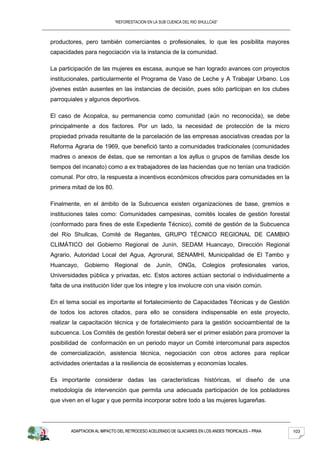 “REFORESTACION EN LA SUB CUENCA DEL RIO SHULLCAS”



productores, pero también comerciantes o profesionales, lo que les posibilita mayores
capacidades para negociación vía la instancia de la comunidad.

La participación de las mujeres es escasa, aunque se han logrado avances con proyectos
institucionales, particularmente el Programa de Vaso de Leche y A Trabajar Urbano. Los
jóvenes están ausentes en las instancias de decisión, pues sólo participan en los clubes
parroquiales y algunos deportivos.

El caso de Acopalca, su permanencia como comunidad (aún no reconocida), se debe
principalmente a dos factores. Por un lado, la necesidad de protección de la micro
propiedad privada resultante de la parcelación de las empresas asociativas creadas por la
Reforma Agraria de 1969, que benefició tanto a comunidades tradicionales (comunidades
madres o anexos de éstas, que se remontan a los ayllus o grupos de familias desde los
tiempos del incanato) como a ex trabajadores de las haciendas que no tenían una tradición
comunal. Por otro, la respuesta a incentivos económicos ofrecidos para comunidades en la
primera mitad de los 80.

Finalmente, en el ámbito de la Subcuenca existen organizaciones de base, gremios e
instituciones tales como: Comunidades campesinas, comités locales de gestión forestal
(conformado para fines de este Expediente Técnico), comité de gestión de la Subcuenca
del Río Shullcas, Comité de Regantes, GRUPO TÉCNICO REGIONAL DE CAMBIO
CLIMÁTICO del Gobierno Regional de Junín, SEDAM Huancayo, Dirección Regional
Agrario, Autoridad Local del Agua, Agrorural, SENAMHI, Municipalidad de El Tambo y
Huancayo, Gobierno Regional de Junín,                     ONGs, Colegios profesionales varios,
Universidades pública y privadas, etc. Estos actores actúan sectorial o individualmente a
falta de una institución líder que los integre y los involucre con una visión común.

En el tema social es importante el fortalecimiento de Capacidades Técnicas y de Gestión
de todos los actores citados, para ello se considera indispensable en este proyecto,
realizar la capacitación técnica y de fortalecimiento para la gestión socioambiental de la
subcuenca. Los Comités de gestión forestal deberá ser el primer eslabón para promover la
posibilidad de conformación en un periodo mayor un Comité intercomunal para aspectos
de comercialización, asistencia técnica, negociación con otros actores para replicar
actividades orientadas a la resiliencia de ecosistemas y economías locales.

Es importante considerar dadas las características históricas, el diseño de una
metodología de intervención que permita una adecuada participación de los pobladores
que viven en el lugar y que permita incorporar sobre todo a las mujeres lugareñas.




        ADAPTACION AL IMPACTO DEL RETROCESO ACELERADO DE GLACIARES EN LOS ANDES TROPICALES – PRAA   103
 