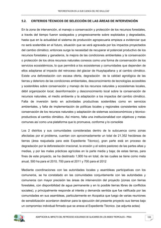 “REFORESTACION EN LA SUB CUENCA DEL RIO SHULLCAS”



5.2.   CRITERIOS TÉCNICOS DE SELECCIÓN DE LAS ÁREAS DE INTERVENCIÓN

En la zona de intervención, el manejo o conservación y protección de los recursos forestales,
a través del tiempo fueron soslayados y progresivamente sobre explotados y degradados,
hasta que en la actualidad el sistema de producción agropecuaria empieza a evidenciar que
no será sostenible en el futuro, situación que se verá agravada por los impactos proyectados
del cambio climático; entonces surge la necesidad de recuperar el potencial productivo de los
recursos forestales y ganaderos, la mejora de las condiciones ambientales y la conservación
o protección de los otros recursos naturales conexos como una forma de conservación de los
servicios ecosistémicos, lo que permitirá a los ecosistemas y comunidades que dependen de
ellos adaptarse al impacto del retroceso del glaciar de Huaytapallana y al cambio climático.
Existe una deforestación con escasa oferta, degradación de la calidad agrológica de las
tierras y deterioro de las condiciones ambientales, desconocimiento de tecnologías accesibles
y sostenibles sobre conservación y manejo de los recursos naturales y ecosistemas locales,
débil organización local; desinformación y desconocimiento local sobre la conservación de
recursos naturales, el medio ambiente y la adaptación a los impactos del cambio climático.
Falta de inversión tanto en actividades productivas sostenibles como en servicios
ambientales, y falta de implementación de políticas locales y regionales consistentes sobre
conservación de los recursos naturales y adaptación de sistemas socioeconómicos y técnico-
productivos al cambio climático. Así mismo, falta una institucionalidad con objetivos y metas
comunes así como una plataforma que lo promueva, conforme y lo consolide

Los 2 distritos y sus comunidades consideradas dentro de la subcuenca como zonas
afectadas por el problema, cuentan con aproximadamente un total de 21,352 hectáreas de
tierras (área reajustada para este Expediente Técnico), gran parte está en proceso de
degradación por la deforestación irracional, la erosión y el sobre pastoreo de las partes altas y
medias, y por las malas prácticas agrícolas en la parte media y baja; de estas tierras, para
fines de este proyecto, se ha destinado 1,900 ha en total, de las cuales se tiene como meta
anual, 500 ha para el 2010, 700 para el 2011 y 700 para el 2012

Mediante coordinaciones con las autoridades locales y asambleas participativas con los
comuneros, se ha constatado en las comunidades conjuntamente con las autoridades y
comuneros con mayor precisión las áreas de intervención del proyecto (zonas con tierras
forestales, con disponibilidad de agua permanente y en lo posible tierras libres de conflictos
sociales), y principalmente responde al interés y demanda sentida que fue ratificada por las
comunidades en sus asambleas, particularmente en Acopalca que luego de varias reuniones
de sensibilización acordaron destinar para la ejecución del presente proyecto sus tierras bajo
un compromiso individual firmado que se anexa al Expediente Técnico. (se adjunta actas)


           ADAPTACION AL IMPACTO DEL RETROCESO ACELERADO DE GLACIARES EN LOS ANDES TROPICALES – PRAA   105
 