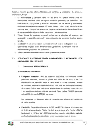 “REFORESTACION EN LA SUB CUENCA DEL RIO SHULLCAS”



Podemos resumir que los criterios técnicos para identificar y seleccionar                        las áreas de
intervención, fueron:
      La disponibilidad y ubicación tanto de las áreas de aptitud forestal para las
       plantaciones forestales como de algunas zonas de pastoreo y de protección, con
       características topográficas y edáficas deseables de las tierras y condiciones
       climáticas relativamente apropiadas por zonas de vida (Tossi, 1976), disponibilidad de
       mano de obra y de agua cercano para el riego de mantenimiento, demanda verificada
       de las comunidades e interés de los comuneros y sus autoridades.
      Existen tierras de propiedad comunal en las que se ejecutará el proyecto, con
       aprobación en asamblea comunal y con designación de un comité local de gestión
       forestal.
      Aprobación de los comuneros en asamblea comunal, para su participación en la
       ejecución del proyecto en las diferentes fases y posterior a la plantación para dar
       mantenimiento y vigilancia a la plantación.
      Aporte de mano de obra local en los casos que sean necesarios.


5.3.   RESULTADOS ESPERADOS SEGÚN COMPONENTES Y ACTIVIDADES CON
       INDICADORES DEL PROYECTO


       1º       Componente REFORESTACION:


       Actividades con indicadores:


         a. Compra de plantones: 100% de plantones adquiridos. Se comprará 556000
              plantones forestales, durante el primer año 2010. En el 2011 y 2012 se
              comprarán 1’556,800 hasta llegar al 100% de los 2’112,800 plantones. El total
              de plantones según el proyecto incluye un 16% más, sin embargo por razones
              técnico-económicas y de contrato de adquisiciones de plantones puesto en obra
              y en condiciones óptimas, sólo se comprará: Pinus radiata 798,416 plantones,
              quinual 358,064 y colle 956,320 plantones.


              Las cantidades, por lugares y años, se presentan más adelante en los cuadros
              de metas anuales.


         b. Plantación: Superficie reforestada de 500 ha (26.3%), durante el primero año
              2010. En el segundo año 700 ha (36.8%), y en el tercer año 700 ha (36.8%)
              hasta cubrir el 100% de las 1,900 hectáreas. Las especies y cantidades a plantar
              por localidades cada año, se detallan en los cuadros de metas de anexo.


            ADAPTACION AL IMPACTO DEL RETROCESO ACELERADO DE GLACIARES EN LOS ANDES TROPICALES – PRAA           106
 