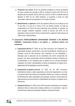 “REFORESTACION EN LA SUB CUENCA DEL RIO SHULLCAS”



   c. Protección con cercos: 26.3% de superficie protegida con cercos de alambre
       de púas y postes que equivale a 500 ha, durante el primero año 2010. En el
       siguiente año se cercarán 36.8% (700 ha) y el 2012, el 36.8 % restante (700 ha)
       llegando al 100% de las 1,900 hectáreas. La superficie a cercar en cada
       comunidad y cada año se especifican en el cuadro de metas.


   d. Mantenimiento y vigilancia: 26.3% de superficie (500 ha) con recalces en el 6
       % del área o lo que es lo mismo el 6% de plantas muertas. El riego de
       mantenimiento del 100% del área intervenida para rehidratar el polímero así
       como proteger mediante “vigilantes” durante el primero año 2010. En los
       siguientes 2 años se hará el mismo mantenimiento y vigilancia hasta alcanzar el
       100% de las 1,900 hectáreas.


2º Componente FORTALECIMIENTO CAPACIDADES TECNICAS Y DE GESTION
  COMUNAL: Capacitación técnica y de gestión, y                              asistencia técnica con
  indicadores


   a. Capacitación técnica: El 100% de los 548 comuneros han fortalecido sus
      capacidades técnicas, conocimiento y han sido sensibilizados; mientras que un
      promedio anual de 200 personas será mejorados en sus habilidades y
      destrezas para la ejecución de las actividades del primer componente del
      proyecto, con mejor conocimiento sobre los beneficios directos e indirectos de
      la reforestación y con capacidad para la gestión de sus recursos forestales
      instalados. Así mismo, sensibilizados en temas de adaptación al impacto de la
      deglaciación del Huaytapallana y cambio climático.


   b. Capacitación en gestión comunal:                 El   100%       de     los   548    comuneros
      beneficiarios conocen y están capacitados en temas de organización, sus roles
      y funciones dentro del comité local de gestión forestal. Así mismo un promedio
      de 200 personas están capacitados para participar, proponer y formar parte de
      organizaciones que promoverán la sostenibilidad del proyecto y la gestión de la
      Subcuenca.

   c. Asistencia técnica: El 100% de los 548 comuneros beneficiarios han recibido
      asistencia técnica directa sobre trabajos prácticos en la plantación, riego de
      mantenimiento, labores silviculturales (recalce) y protección forestal.




     ADAPTACION AL IMPACTO DEL RETROCESO ACELERADO DE GLACIARES EN LOS ANDES TROPICALES – PRAA         107
 