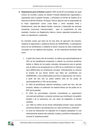 “REFORESTACION EN LA SUB CUENCA DEL RIO SHULLCAS”



d. Organización para la Gestión Local: El 100% de las 05 comunidades con igual
   número de Comités Locales de Gestión Forestal debidamente organizados y
   capacitados para la gestión forestal, y articulados al Comité de Gestión de la
   Subcuenca del Río Shullcas. El Equipo Técnico ejecutor será el responsable de
   la mejor organización (como Línea Base y como resultado final) y
   fortalecimiento, para ello deberá facilitar, promover y desarrollar las acciones
   necesarias (concursos intercomunales),                   para el cumplimiento de este
   resultado. Cuentan con Reglamento interno y tienen capacidad propositiva en
   base a la capacitación y pasantías.


   Es menester acotar que fuera de los tres años de ejecución del proyecto,
   mediante el seguimiento y asistencia técnica de AGRORURAL, la participación
   activa de los beneficiarios y mediante la acción conjunta de otras instituciones
   vinculados con los objetivos del proyecto, se irán obteniendo beneficios tales
   como:


          A partir del noveno año de inversión, se estima que aproximadamente el
           30% de los beneficiarios empezarán a obtener los primeros beneficios
           debido a: Mejora de los pastos naturales (silvopastura) para el ganado
           que se estima una recuperación en un 90% de su rendimiento en materia
           seca (tMS/ha-año) en condiciones normales. Indirectamente se reducirá
           la erosión de sus tierras (hecho que debe ser cuantificado por
           AGRORURAL u otra entidad aliada que hará un seguimiento). Así mismo,
           a partir del 9no año se podrá obtener leña de las podas de
           aproximadamente un 70% de las plantas.
          El 100% de beneficiarios obtienen beneficios a partir del 12vo. año del
           proyecto, debido a la obtención de material leñoso por las podas de un
           80% de las plantas.
          El 100% de comunidades continúan consolidando su organización
           comunal para participar y proponer acciones que contribuyan a la gestión
           forestal y de la subcuenca con una visión de adaptación al cambio
           climático.
          Las 1900 ha (100%) de las tierras reforestadas tendrán mayor plusvalía
           económica debido a las plantaciones con valor económico y ambiental.
          La zona de intervención ha mejorado en el aspecto paisajístico lo cual
           indirectamente atraerá más visitantes, turistas y científicos interesados en
           conocer la “experiencia piloto”.


 ADAPTACION AL IMPACTO DEL RETROCESO ACELERADO DE GLACIARES EN LOS ANDES TROPICALES – PRAA   108
 