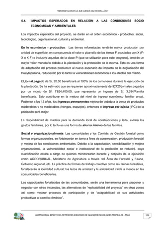 “REFORESTACION EN LA SUB CUENCA DEL RIO SHULLCAS”



5.4.   IMPACTOS         ESPERADOS           EN     RELACIÓN         A    LAS       CONDICIONES         SOCIO
       ECONOMICAS Y AMBIENTALES

Los impactos esperados del proyecto, se darán en el orden económico - productivo, social,
tecnológico, organizacional, cultural y ambiental.

En lo económico - productivo: Las tierras reforestadas rendirán mayor producción por
unidad de superficie, en consecuencia el valor o plusvalía de las tierras F asociadas con X (F-
X ó X-F) e inclusive aquellas de la clase P (que se utilizarán para este proyecto), tendrán un
mayor valor monetario debido a la plantación y la protección de la misma. Esto es una forma
de adaptación del proceso productivo al nuevo escenario del impacto de la deglaciación del
Huaytapallana, reduciendo por lo tanto la vulnerabilidad económica a los efectos del mismo.

El jornal pagado de S/. 20.00 beneficiará al 100% de los comuneros durante la ejecución de
la plantación. Se ha estimado que se requieren aproximadamente de 92720 jornales pagados
por un monto de S/. 1’854,400.00, que representa un ingreso de S/. 3,384/Familia
beneficiaria. Esto contribuye en la mejora del nivel de ingreso económico familiar anual.
Posterior a los 12 años, los ingresos permanentes mejorarán debido a la venta de productos
maderables y no maderables (hongos, esquejes), entonces el ingreso per-cápita (IPC) de la
población será mejor.

La disponibilidad de madera para la demanda local de construcciones y leña, evitará los
gastos familiares, por lo tanto es una forma de ahorro interno de las familias.

Social y organizacionalmente: Las comunidades y los Comités de Gestión forestal como
formas organizacionales, se fortalecerán en torno a fines de conservación, producción forestal
y mejora de las condiciones ambientales. Debido a la capacitación, sensibilización y mejora
organizacional, la vulnerabilidad social e institucional de la población se reducirá, cuya
cuantificación estará a cargo de quienes monitorearán durante y después de la ejecución
como AGRORURUAL, Ministerio de Agricultura a través del Área de Forestal y Fauna,
Gobierno regional, etc. La práctica de formas de trabajo colectivo como las faenas forestales,
fortalecerán la identidad cultural, los lazos de amistad y la solidaridad traída a menos en las
comunidades beneficiarias.

Las capacidades fortalecidas de las comunidades, serán una herramienta para proponer y
negociar con otras instancias, las alternativas de “replicabilidad del proyecto” en otras zonas
así como mejorar procesos de participación y de “adaptabilidad de sus actividades
productivas al cambio climático”.




           ADAPTACION AL IMPACTO DEL RETROCESO ACELERADO DE GLACIARES EN LOS ANDES TROPICALES – PRAA           109
 