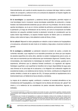 “REFORESTACION EN LA SUB CUENCA DEL RIO SHULLCAS”



Interculturalmente, aún cuando el cambio requiere de un proceso más largo, habrá un cambio
relativo de concepción y actitud en torno a la conducta de adaptación al impacto negativo de
la deglaciación en la subcuenca.


En lo tecnológico: La capacitación y asistencia técnica participativa, permitirá mejorar el
nivel tecnológico local e incorporar nuevas tecnologías sostenibles de producción y manejo
forestal a las tradicionalmente existentes que por cierto son muy limitadas. Uno de los nuevos
aportes tecnológicos, es el uso en mínima cantidad de polímeros químicamente estables en
la plantación y el riego de rehidratación de los mismos, así como la incorporación de fosfato
diamónico (en pequeña cantidad) durante la plantación tomando en consideración que los
suelos tienen baja fertilidad y la especie forestal requiere de fósforo para su consistencia
leñosa, evitar caída de hojas y más adelante la caída de flores y frutos.


En lo cultural: Mejorará la visión paisajística en relación a todo el sistema de Huaytapallana
y la subcuenca, articulando de este modo en el mediano y largo plazo, al servicio turístico en
general.


En lo ecológico y ambiental: La plantación reducirá la erosión de suelos y arrastre de
nutrientes naturales, cuya magnitud no es razonable pronosticar por ahora por que requiere
de estudios específicos de varios años, además no existen investigaciones para la zona, en
todo caso se recomienda que las instituciones que monitorearán (Agrorural, Forestal y fauna,
Universidades, etc) implementen la metodología de medición8. Sin embargo, guiados por la
experiencia, afirmamos que la cobertura forestal contribuirá a la regulación del régimen
hidrológico superficial y sub superficial en beneficio de la mayor disponibilidad de agua para
usos diversos en la zona baja de la subcuenca, a la mitigación de la alteración negativa de
ecosistemas locales y a la resiliencia de los mismos. Así mismo, contribuirá a la mitigación del
cambio climático a través de la captura de CO2. El bosque permitirá el repoblamiento de la
biodiversidad local y el hábitat de la fauna silvestre y doméstica.


La mejora de la cobertura vegetal, contribuirá a mantener la humedad atmosférica en las
inmediaciones del Huaytapallana, a la mitigación de los efectos del retroceso del glaciar9 del
mismo y a la resiliencia de los ecosistemas de pastos naturales altoandinos, lagunas y
bofedales.

8
  Se recomienda implementar un estudio de la medición de la erosión de suelos y escurrimiento superficial, mediante parcelas
de escurrimiento. Esta investigación debe formar parte del proceso de monitoreo durante 10 a 15 años desde el momento de la
plantación.
9
  Consideramos que el nevado de Huaytapallana es un glaciar local adaptado al relieve de las montañas. Es producto de la
  acumulación de nieve y no de las bajas temperaturas propiamente. La realidad observada por más de 19 años, muestra zonas
  de licuación inferior significativa a sotavento, formando una escorrentía hacia las lagunas del lado occidental del nevado. La
  alimentación del glaciar de Huaytapallana tiene lugar en la zona de acumulación (circo), donde la nieve se acumula por la
  altura, la orientación y la topografía (F. Quispe, 2010).



              ADAPTACION AL IMPACTO DEL RETROCESO ACELERADO DE GLACIARES EN LOS ANDES TROPICALES – PRAA                            110
 