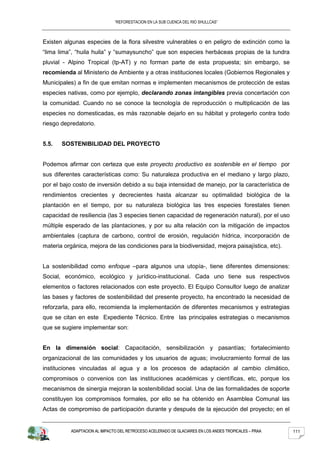 “REFORESTACION EN LA SUB CUENCA DEL RIO SHULLCAS”



Existen algunas especies de la flora silvestre vulnerables o en peligro de extinción como la
“lima lima”, “huila huila” y “sumaysuncho” que son especies herbáceas propias de la tundra
pluvial - Alpino Tropical (tp-AT) y no forman parte de esta propuesta; sin embargo, se
recomienda al Ministerio de Ambiente y a otras instituciones locales (Gobiernos Regionales y
Municipales) a fin de que emitan normas e implementen mecanismos de protección de estas
especies nativas, como por ejemplo, declarando zonas intangibles previa concertación con
la comunidad. Cuando no se conoce la tecnología de reproducción o multiplicación de las
especies no domesticadas, es más razonable dejarlo en su hábitat y protegerlo contra todo
riesgo depredatorio.


5.5.   SOSTENIBILIDAD DEL PROYECTO


Podemos afirmar con certeza que este proyecto productivo es sostenible en el tiempo por
sus diferentes características como: Su naturaleza productiva en el mediano y largo plazo,
por el bajo costo de inversión debido a su baja intensidad de manejo, por la característica de
rendimientos crecientes y decrecientes hasta alcanzar su optimalidad biológica de la
plantación en el tiempo, por su naturaleza biológica las tres especies forestales tienen
capacidad de resiliencia (las 3 especies tienen capacidad de regeneración natural), por el uso
múltiple esperado de las plantaciones, y por su alta relación con la mitigación de impactos
ambientales (captura de carbono, control de erosión, regulación hídrica, incorporación de
materia orgánica, mejora de las condiciones para la biodiversidad, mejora paisajística, etc).


La sostenibilidad como enfoque –para algunos una utopía-, tiene diferentes dimensiones:
Social, económico, ecológico y jurídico-institucional. Cada uno tiene sus respectivos
elementos o factores relacionados con este proyecto. El Equipo Consultor luego de analizar
las bases y factores de sostenibilidad del presente proyecto, ha encontrado la necesidad de
reforzarla, para ello, recomienda la implementación de diferentes mecanismos y estrategias
que se citan en este Expediente Técnico. Entre las principales estrategias o mecanismos
que se sugiere implementar son:


En la dimensión social: Capacitación, sensibilización y pasantías; fortalecimiento
organizacional de las comunidades y los usuarios de aguas; involucramiento formal de las
instituciones vinculadas al agua y a los procesos de adaptación al cambio climático,
compromisos o convenios con las instituciones académicas y científicas, etc, porque los
mecanismos de sinergia mejoran la sostenibilidad social. Una de las formalidades de soporte
constituyen los compromisos formales, por ello se ha obtenido en Asamblea Comunal las
Actas de compromiso de participación durante y después de la ejecución del proyecto; en el


           ADAPTACION AL IMPACTO DEL RETROCESO ACELERADO DE GLACIARES EN LOS ANDES TROPICALES – PRAA   111
 