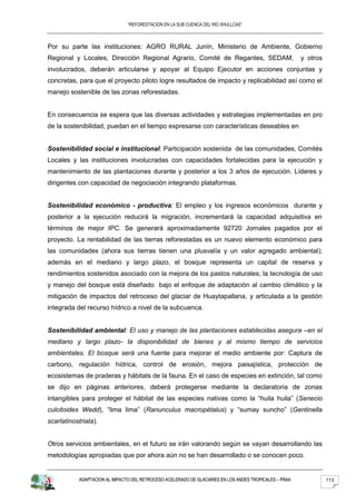 “REFORESTACION EN LA SUB CUENCA DEL RIO SHULLCAS”



Por su parte las instituciones: AGRO RURAL Junín, Ministerio de Ambiente, Gobierno
Regional y Locales, Dirección Regional Agrario, Comité de Regantes, SEDAM,                             y otros
involucrados, deberán articularse y apoyar al Equipo Ejecutor en acciones conjuntas y
concretas, para que el proyecto piloto logre resultados de impacto y replicabilidad así como el
manejo sostenible de las zonas reforestadas.


En consecuencia se espera que las diversas actividades y estrategias implementadas en pro
de la sostenibilidad, puedan en el tiempo expresarse con características deseables en


Sostenibilidad social e institucional: Participación sostenida de las comunidades, Comités
Locales y las instituciones involucradas con capacidades fortalecidas para la ejecución y
mantenimiento de las plantaciones durante y posterior a los 3 años de ejecución. Líderes y
dirigentes con capacidad de negociación integrando plataformas.


Sostenibilidad económico - productiva: El empleo y los ingresos económicos durante y
posterior a la ejecución reducirá la migración, incrementará la capacidad adquisitiva en
términos de mejor IPC. Se generará aproximadamente 92720 Jornales pagados por el
proyecto. La rentabilidad de las tierras reforestadas es un nuevo elemento económico para
las comunidades (ahora sus tierras tienen una plusvalía y un valor agregado ambiental);
además en el mediano y largo plazo, el bosque representa un capital de reserva y
rendimientos sostenidos asociado con la mejora de los pastos naturales; la tecnología de uso
y manejo del bosque está diseñado bajo el enfoque de adaptación al cambio climático y la
mitigación de impactos del retroceso del glaciar de Huaytapallana, y articulada a la gestión
integrada del recurso hídrico a nivel de la subcuenca.


Sostenibilidad ambiental: El uso y manejo de las plantaciones establecidas asegura –en el
mediano y largo plazo- la disponibilidad de bienes y al mismo tiempo de servicios
ambientales. El bosque será una fuente para mejorar el medio ambiente por: Captura de
carbono, regulación hídrica, control de erosión, mejora paisajística, protección de
ecosistemas de praderas y hábitats de la fauna. En el caso de especies en extinción, tal como
se dijo en páginas anteriores, deberá protegerse mediante la declaratoria de zonas
intangibles para proteger el hábitat de las especies nativas como la “huila huila” (Senecio
culcitoides Wedd), “lima lima” (Ranunculus macropétalus) y “sumay suncho” (Gentinella
scarlatinostriata).


Otros servicios ambientales, en el futuro se irán valorando según se vayan desarrollando las
metodologías apropiadas que por ahora aún no se han desarrollado o se conocen poco.


           ADAPTACION AL IMPACTO DEL RETROCESO ACELERADO DE GLACIARES EN LOS ANDES TROPICALES – PRAA             113
 