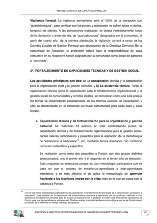 “REFORESTACION EN LA SUB CUENCA DEL RIO SHULLCAS”



          Vigilancia forestal: La vigilancia permanente será al 100% de la plantación con
          “guardabosques”, para verificar que los postes y alambrado no sufran robos ni daños,
          tampoco las plantas. A las plantaciones instaladas, se dotará inmediatamente luego
          de la plantación o antes de ella, de “guardabosques” designados por la comunidad. A
          partir del cuarto año de la primera plantación, la vigilancia correrá a cargo de los
          Comités Locales de Gestión Forestal que dependerán de la Directiva Comunal. En la
          comunidad de Acopalca, la protección estará bajo la responsabilidad de cada
          comunero en su respectivo sector asignado por la comunidad como áreas de pastoreo
          o “canchada”.


          2º. FORTALECIMIENTO DE CAPACIDADES TECNICAS Y DE GESTION SOCIAL:


           Las actividades principales son dos: a) La capacitación técnica y la capacitación
           para la organización local y la gestión comunal, y b) La asistencia técnica. Tanto la
           capacitación técnica como la capacitación para el fortalecimiento organizacional y la
           gestión social de comunidades y comités locales, se consideran como una sola porque
           los temas se desarrollarán paralelamente en los mismos eventos de capacitación y
           sólo se diferenciarán en el contenido curricular estructurado para cada caso y cada
           horario.


                 a. Capacitación técnica y de fortalecimiento para la organización y gestión
                     comunal: Se realizarán 18 eventos en total, considerando cursos de
                     capacitación técnica y de fortalecimiento organizacional para la gestión social,
                     cursos talleres participativos y pasantías para la aplicación de la metodología
                     de “campesino a campesino10, etc, mediante temas diseñados con contenido
                     curricular sistemático y específico.

                     Se realizarán como meta dos pasantías a Porcón con dos grupos distintos
                     seleccionados, uno el primer año y el segundo en el tercer año de ejecución.
                     Esta propuesta se selecciona porque es una metodología participativa que se
                     basa en que el proceso de enseñanza-aprendizaje e inter-aprendizaje
                     interactiva, y es más efectiva si se aplica la metodología de aprender
                     haciendo o las lecciones entran por la vista; esto es lo que se busca con la
                     pasantía a Porcón.

10
     Una de las tantas metodologías participativas de capacitación y transferencia de tecnología es el denominado “campesino a
     campesino”, que consiste en la transmisión de conocimientos prácticos y aplicativos por un productor calificado o con
     experiencia en determina actividad. Esto es lo que se propiciará con el proyecto al visitar a los productores campesinos de
     Porcón para que los beneficiarios visitantes del Shullcas reciban in situ la transferencia tecnológica que los de Porcón saben
     y conocen en lo referente al manejo forestal y silvopastura.



               ADAPTACION AL IMPACTO DEL RETROCESO ACELERADO DE GLACIARES EN LOS ANDES TROPICALES – PRAA                              117
 