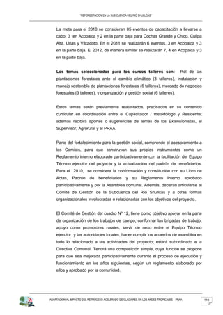 “REFORESTACION EN LA SUB CUENCA DEL RIO SHULLCAS”



    La meta para el 2010 se consideran 05 eventos de capacitación a llevarse a
    cabo 3 en Acopalca y 2 en la parte baja para Cochas Grande y Chico, Cullpa
    Alta, Uñas y Vilcacoto. En el 2011 se realizarán 6 eventos, 3 en Acopalca y 3
    en la parte baja. El 2012, de manera similar se realizarán 7, 4 en Acopalca y 3
    en la parte baja.


    Los temas seleccionados para los cursos talleres son:                                Rol de las
    plantaciones forestales ante el cambio climático (3 talleres), Instalación y
    manejo sostenible de plantaciones forestales (6 talleres), mercado de negocios
    forestales (3 talleres), y organización y gestión social (6 talleres).


    Estos temas serán previamente reajustados, precisados en su contenido
    curricular en coordinación entre el Capacitador / metodólogo y Residente;
    además recibirá aportes o sugerencias de temas de los Extensionistas, el
    Supervisor, Agrorural y el PRAA.


    Parte del fortalecimiento para la gestión social, comprende el asesoramiento a
    los Comités, para que construyan sus propios instrumentos como un
    Reglamento interno elaborado participativamente con la facilitación del Equipo
    Técnico ejecutor del proyecto y la actualización del padrón de beneficiarios.
    Para el 2010, se considera la conformación y constitución con su Libro de
    Actas,     Padrón     de    beneficiarios      y   su    Reglamento        Interno      aprobado
    participativamente y por la Asamblea comunal. Además, deberán articularse al
    Comité de Gestión de la Subcuenca del Río Shullcas y a otras formas
    organizacionales involucradas o relacionadas con los objetivos del proyecto.


    El Comité de Gestión del cuadro Nº 12, tiene como objetivo apoyar en la parte
    de organización de los trabajos de campo, conformar las brigadas de trabajo,
    apoyo como promotores rurales, servir de nexo entre el Equipo Técnico
    ejecutor y las autoridades locales, hacer cumplir los acuerdos de asamblea en
    todo lo relacionado a las actividades del proyecto; estará subordinado a la
    Directiva Comunal. Tendrá una composición simple, cuya función se propone
    para que sea mejorada participativamente durante el proceso de ejecución y
    funcionamiento en los años siguientes, según un reglamento elaborado por
    ellos y aprobado por la comunidad.




ADAPTACION AL IMPACTO DEL RETROCESO ACELERADO DE GLACIARES EN LOS ANDES TROPICALES – PRAA              118
 