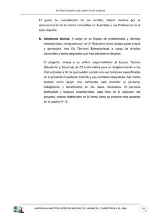 “REFORESTACION EN LA SUB CUENCA DEL RIO SHULLCAS”



    El grado de consolidación de los comités, deberá medirse por el
    reconocimiento de la misma comunidad en Asamblea y vía Ordenanzas si el
    caso requiere.


    b. Asistencia técnica: A cargo de un Equipo de profesionales y técnicos
         extensionistas, compuesto por un (1) Residente como cabeza quien dirigirá
         y gerenciará, tres (3) Técnicos Extensionistas a cargo de ámbitos
         comunales y sedes asignados que más adelante se detallan.


         El proyecto, dotará a su entera responsabilidad al Equipo Técnico
         (Residente y Técnicos) de 03 motocicletas para su desplazamiento a las
         Comunidades a fin de que puedan cumplir con sus funciones especificadas
         en el presente Expediente Técnico y sus contratos respectivos. Así mismo
         tendrán como apoyo una camioneta para movilizar                             el personal,
         trabajadores y beneficiarios en los casos necesarios. El personal
         profesional y técnicos extensionistas, para fines de la ejecución del
         proyecto, estarán distribuidos en la forma como se propone más adelante
         en el cuadro Nº 16.




ADAPTACION AL IMPACTO DEL RETROCESO ACELERADO DE GLACIARES EN LOS ANDES TROPICALES – PRAA           120
 