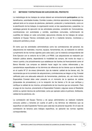 “REFORESTACION EN LA SUB CUENCA DEL RIO SHULLCAS”



5.7.   METODOS Y ESTRATEGIAS DE EJECUCION DEL PROYECTO


La metodología de los trabajos de campo deberá ser eminentemente participativa con los
beneficiarios, autoridades locales, Comités Locales y técnicos ejecutores; la metodología se
aplicará tanto en la compra de plantones, plantación, protección y mantenimiento, como en
la planificación de los trabajos, la organización social, en las capacitaciones y pasantías. La
estrategia general de ejecución de las actividades previstas, consistirá de: Convocatorias,
coordinaciones con autoridades y comités, asambleas comunales, conformación de
cuadrillas de trabajo en cada comunidad, ejecuciones directas de los trabajos de campo
mediante el Equipo Técnico contratado para tal fin o mediante terceros, monitoreos y
evaluación periódica y anual.


En tanto que las actividades administrativas como las contrataciones del personal, las
adquisiciones de materiales, insumos, equipos, herramientas, etc, se realizarán en estricto
cumplimiento de las normas vigentes para cada caso y por la instancia correspondiente del
Ente Ejecutor con la veiduría de la CAN y el PRAA. Las adquisiciones se realizarán por
licitación pública abierta, dependiendo la modalidad de compra, del monto de mayor o
menor cuantía y los procedimientos que establezcan las fuentes de financiamiento como el
Banco Mundial. Las compras se deberán hacer según los costos referenciales y las
características especificadas en los términos de referencia de los bienes que se describen
en el cuadro Nº 21 de anexo (dimensión, tipo de material, calidad de los bienes, etc). Se
recomienda que en la comisión de adquisiciones y contrataciones se integre un Ing. Forestal
calificado para una adecuada selección de herramientas, plantones, etc; así mismo dicho
Especialista Forestal debe estar presente en el momento de la apertura de sobres
(propuestas de proveedores) y en la recepción de los bienes a fin de que verifique y
certifique la calidad de los mismos, principalmente de los insumos que se comprarán. Para
el pago de los insumos, previamente el Especialista Forestal o algunas veces el Residente
emitirá su opinión técnica de conformidad, como por ejemplo sobre el polímero, fertilizante,
calidad de los plantones, etc.


La contratación del Equipo Técnico y de apoyo administrativo se realizará mediante
concurso público y tomando en cuenta el perfil y los términos de referencia que se
especifican en este Expediente Técnico para cada tipo de personal requerido. En el caso de
contratación de terceros para trabajos específicos, se aplicarán las normas vigentes
correspondientes.




          ADAPTACION AL IMPACTO DEL RETROCESO ACELERADO DE GLACIARES EN LOS ANDES TROPICALES – PRAA   122
 