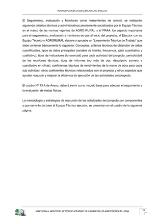 “REFORESTACION EN LA SUB CUENCA DEL RIO SHULLCAS”



El Seguimiento, evaluación y Monitoreo como herramientas de control, se realizarán
siguiendo criterios técnicos y administrativos previamente socializados por el Equipo Técnico
en el marco de las normas vigentes de AGRO RURAL y el PRAA. Un aspecto importante
para el seguimiento, evaluación y monitoreo es que al inicio del proyecto, el Ejecutor con su
Equipo Técnico y AGRORURAL elabore y apruebe un “Lineamiento Técnico de Trabajo” que
debe contener básicamente lo siguiente: Conceptos, criterios técnicos de obtención de datos
cuantificables, tipos de datos principales (variable de interés, frecuencia, valor cuantitativo y
cualitativo), tipos de indicadores (lo esencial) para cada actividad del proyecto, periodicidad
de las reuniones técnicas, tipos de informes (no más de dos: descriptivo somero y
cuantitativo en cifras), coeficientes técnicos de rendimientos de la mano de obra para cada
sub actividad, otros coeficientes técnicos relacionados con el proyecto y otros aspectos que
ayuden reajustar y mejorar la eficiencia de ejecución de las actividades del proyecto.


El cuadro Nº 13 A de Anexo, deberá servir como modelo base para adecuar el seguimiento y
la evaluación de metas físicas.


La metodología y estrategias de ejecución de las actividades del proyecto por componentes
y que servirán de base al Equipo Técnico ejecutor, se presentan en el cuadro de la siguiente
página.




          ADAPTACION AL IMPACTO DEL RETROCESO ACELERADO DE GLACIARES EN LOS ANDES TROPICALES – PRAA   123
 