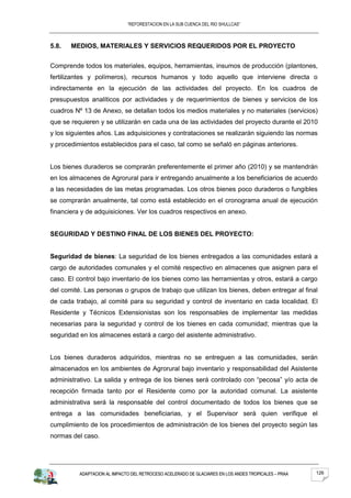 “REFORESTACION EN LA SUB CUENCA DEL RIO SHULLCAS”



5.8.   MEDIOS, MATERIALES Y SERVICIOS REQUERIDOS POR EL PROYECTO


Comprende todos los materiales, equipos, herramientas, insumos de producción (plantones,
fertilizantes y polímeros), recursos humanos y todo aquello que interviene directa o
indirectamente en la ejecución de las actividades del proyecto. En los cuadros de
presupuestos analíticos por actividades y de requerimientos de bienes y servicios de los
cuadros Nº 13 de Anexo, se detallan todos los medios materiales y no materiales (servicios)
que se requieren y se utilizarán en cada una de las actividades del proyecto durante el 2010
y los siguientes años. Las adquisiciones y contrataciones se realizarán siguiendo las normas
y procedimientos establecidos para el caso, tal como se señaló en páginas anteriores.


Los bienes duraderos se comprarán preferentemente el primer año (2010) y se mantendrán
en los almacenes de Agrorural para ir entregando anualmente a los beneficiarios de acuerdo
a las necesidades de las metas programadas. Los otros bienes poco duraderos o fungibles
se comprarán anualmente, tal como está establecido en el cronograma anual de ejecución
financiera y de adquisiciones. Ver los cuadros respectivos en anexo.


SEGURIDAD Y DESTINO FINAL DE LOS BIENES DEL PROYECTO:


Seguridad de bienes: La seguridad de los bienes entregados a las comunidades estará a
cargo de autoridades comunales y el comité respectivo en almacenes que asignen para el
caso. El control bajo inventario de los bienes como las herramientas y otros, estará a cargo
del comité. Las personas o grupos de trabajo que utilizan los bienes, deben entregar al final
de cada trabajo, al comité para su seguridad y control de inventario en cada localidad. El
Residente y Técnicos Extensionistas son los responsables de implementar las medidas
necesarias para la seguridad y control de los bienes en cada comunidad; mientras que la
seguridad en los almacenes estará a cargo del asistente administrativo.


Los bienes duraderos adquiridos, mientras no se entreguen a las comunidades, serán
almacenados en los ambientes de Agrorural bajo inventario y responsabilidad del Asistente
administrativo. La salida y entrega de los bienes será controlado con “pecosa” y/o acta de
recepción firmada tanto por el Residente como por la autoridad comunal. La asistente
administrativa será la responsable del control documentado de todos los bienes que se
entrega a las comunidades beneficiarias, y el Supervisor será quien verifique el
cumplimiento de los procedimientos de administración de los bienes del proyecto según las
normas del caso.




          ADAPTACION AL IMPACTO DEL RETROCESO ACELERADO DE GLACIARES EN LOS ANDES TROPICALES – PRAA   126
 