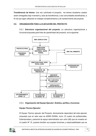 “REFORESTACION EN LA SUB CUENCA DEL RIO SHULLCAS”



Transferencia de bienes: Una vez culminado el proyecto, los bienes duraderos usados
serán entregados bajo inventario y acta de transferencia, a las comunidades beneficiarias, a
fin de que sigan utilizando en trabajos complementarios y de mantenimiento del proyecto.


5.9.    ORGANIZACIÓN PARA LA EJECUCIÓN DEL PROYECTO


        5.9.1. Estructura organizacional del proyecto: La estructura organizacional y
        funcional propuesta para fines de operatividad del proyecto, es la siguiente:


                              MINI. AGRICULTURA




                                 DIRECCION
   PROYECTO PRAA
                                 EJECUTIVA
                               NACIONAL AGRO                                       MINI. DEL AMBIENTE
       COMUNIDAD                   RURAL
         ANDINA




                         DIRECCION ZONAL AGRO
                              RURAL-JUNIN
                                                                                    SUPERVISOR DEL
                                                                                      PROYECTO

                              RESIDENTE DE
                               PROYECTO

                                                      ASISTENTE
                                                    ADMINISTRATIVO
                                                      PROYECTO
                                                   SEC. EJECUTIVA-
                                                     PLANILLERA
                                                   ADMINISTRATIVO
                                                    DEL PROYECTO
                                                      ESPECIALISTA
                                                   CIENCIAS SOCIALES




   EXTENSIONISTA               EXTENSIONIS                 EXTENSIONIS
     ZONA “A”                  TA ZONA “B”                 TA ZONA “C”



        5.9.2. Organización del Equipo Ejecutor: Ámbitos, perfiles y funciones

        Equipo Técnico Ejecutor:

        El Equipo Técnico ejecutor del Proyecto, técnicamente dependerá del ente ejecutor
        propuesto que en este caso es AGRO RURAL Junín. El cuadro de profesionales,
        Extensionistas y personal de apoyo administrativo son ocho (08) que se muestra en
        el cuadro Nº 15, quienes tendrán sus propias funciones y responsabilidades que se


           ADAPTACION AL IMPACTO DEL RETROCESO ACELERADO DE GLACIARES EN LOS ANDES TROPICALES – PRAA    127
 
