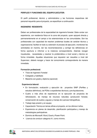 “REFORESTACION EN LA SUB CUENCA DEL RIO SHULLCAS”



PERFILES Y FUNCIONES DEL EQUIPO EJECUTOR:


El perfil profesional, técnico y administrativo y las funciones respectivas del
personal requerido para el proyecto, se especifican a continuación:


INGENIERO RESIDENTE:


Deben ser profesionales de la especialidad de ingeniería forestal. Debe contar con
experiencia, con residencia física en la zona del proyecto, quien apoyará directa y
permanentemente en el campo a los extensionistas en las comunidades. Son los
profesionales con capacidad de resolver problemas locales de carácter técnico y
organizacional, facilitar en todo su extensión el proceso de ejecución, monitorear las
actividades en marcha, dar las recomendaciones y corregir las deficiencias en
forma oportuna e informar a la instancia correspondiente. Además recoger
inquietudes, necesidades y resolver la problemática a nivel social y técnico en
forma inmediata. Aquellas situaciones que requieren ser resueltos a nivel del
Supervisor, deberá recoger y hacer de conocimiento correspondiente de manera
inmediata.


Formación profesional:
   Título de Ingeniero Forestal
   Colegiado y habilitado
   Maestría con grado y diploma (opcional)


 Experiencia laboral:
   En formulación, evaluación y ejecución de                      proyectos SNIP (Perfiles y
      estudios definitivos), de POAs o expedientes técnicos y pre-liquidaciones.
   Cuatro a más años de experiencia en la ejecución de proyectos de
      reforestación, de manejo de recursos naturales (producción forestal,
      conservación de suelos y aguas) y manejo de cuencas hidrográficas.
   Trabajo bajo presión y en equipo
   Capacitación Técnica en temas afines al proyecto, en los últimos 4 años.
   Experiencia en planes de desarrollo, planificación participativa y manejo de
      metodologías participativas.
   Dominio de Microsoft: Word, Excel y Power Point.
      Licencia de conducir categoría A I, como mínimo.




 ADAPTACION AL IMPACTO DEL RETROCESO ACELERADO DE GLACIARES EN LOS ANDES TROPICALES – PRAA   129
 