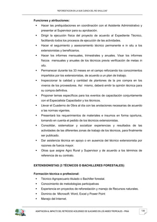 “REFORESTACION EN LA SUB CUENCA DEL RIO SHULLCAS”



Funciones y atribuciones:
     Hacer las preliquidaciones en coordinación con el Asistente Administrativo y
      presentar al Supervisor para su aprobación.
     Dirigir la ejecución física del proyecto de acuerdo al Expediente Técnico,
      facilitando todos los procesos de ejecución de las actividades.
     Hacer el seguimiento y asesoramiento técnico permanente e in situ a los
      extensionistas y beneficiarios.
     Hacer los informes mensuales, trimestrales y anuales. Visar los informes
      físicos mensuales y anuales de los técnicos previa verificación de metas in
      situ.
     Permanecer durante los 33 meses en el campo reforzando los conocimientos
      impartidos por los extensionistas, de acuerdo a un plan de trabajo.
     Inspeccionar la calidad y cantidad de plantones de la pre compra en los
      viveros de los proveedores. Así mismo, deberá emitir la opinión técnica para
      su compra definitiva.
     Proponer temas específicos para los eventos de capacitación conjuntamente
      con el Especialista Capacitador y los técnicos.
     Llevar el Cuaderno de Obra al día con las anotaciones necesarias de acuerdo
      a las normas vigentes.
     Presentará los requerimientos de materiales e insumos en forma oportuna,
      tomando en cuenta el pedido de los técnicos extensionistas.
     Consolidar, sistematizar y socializar experiencias y resultados de las
      actividades de las diferentes zonas de trabajo de los técnicos, para finalmente
      ser publicado.
     Dar asistencia técnica en apoyo o en ausencia del técnico extensionista por
      razones de fuerza mayor.
     Otras que asigne Agro Rural y Supervisor y de acuerdo a los términos de
      referencia de su contrato.


EXTENSIONISTAS (3 TÉCNICOS O BACHILLERES FORESTALES):

Formación técnica o profesional:
     Técnico Agropecuario titulado o Bachiller forestal.
     Conocimiento de metodologías participativas
     Experiencia en proyectos de reforestación y manejo de Recursos naturales.
     Dominio de Microsoft: Word, Excel y Power Point
     Manejo del Internet.



 ADAPTACION AL IMPACTO DEL RETROCESO ACELERADO DE GLACIARES EN LOS ANDES TROPICALES – PRAA   130
 