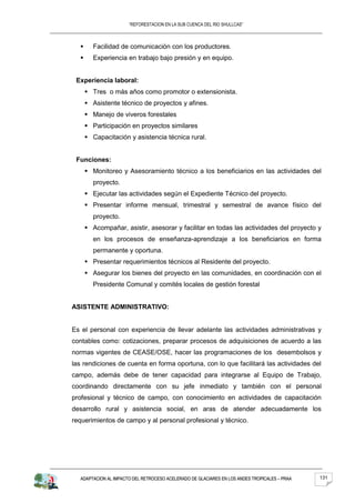“REFORESTACION EN LA SUB CUENCA DEL RIO SHULLCAS”



       Facilidad de comunicación con los productores.
       Experiencia en trabajo bajo presión y en equipo.


 Experiencia laboral:
       Tres o más años como promotor o extensionista.
       Asistente técnico de proyectos y afines.
       Manejo de viveros forestales
       Participación en proyectos similares
       Capacitación y asistencia técnica rural.


 Funciones:
       Monitoreo y Asesoramiento técnico a los beneficiarios en las actividades del
        proyecto.
       Ejecutar las actividades según el Expediente Técnico del proyecto.
       Presentar informe mensual, trimestral y semestral de avance físico del
        proyecto.
       Acompañar, asistir, asesorar y facilitar en todas las actividades del proyecto y
        en los procesos de enseñanza-aprendizaje a los beneficiarios en forma
        permanente y oportuna.
       Presentar requerimientos técnicos al Residente del proyecto.
       Asegurar los bienes del proyecto en las comunidades, en coordinación con el
        Presidente Comunal y comités locales de gestión forestal


ASISTENTE ADMINISTRATIVO:


Es el personal con experiencia de llevar adelante las actividades administrativas y
contables como: cotizaciones, preparar procesos de adquisiciones de acuerdo a las
normas vigentes de CEASE/OSE, hacer las programaciones de los desembolsos y
las rendiciones de cuenta en forma oportuna, con lo que facilitará las actividades del
campo, además debe de tener capacidad para integrarse al Equipo de Trabajo,
coordinando directamente con su jefe inmediato y también con el personal
profesional y técnico de campo, con conocimiento en actividades de capacitación
desarrollo rural y asistencia social, en aras de atender adecuadamente los
requerimientos de campo y al personal profesional y técnico.




  ADAPTACION AL IMPACTO DEL RETROCESO ACELERADO DE GLACIARES EN LOS ANDES TROPICALES – PRAA   131
 