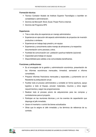 “REFORESTACION EN LA SUB CUENCA DEL RIO SHULLCAS”



Formación técnica:
    Técnico Contador titulado de Instituto Superior Tecnológico o bachiller en
       contabilidad o administración.
    Dominio de Microsoft: Word, Excel, Power Point e internet.
    Dominio del Programa SPS


Experiencia
    Tres a más años de experiencia en manejo administrativo
    Experiencia en ejecución del aspecto administrativo de proyectos de inversión
       productiva o similares.
    Experiencia en trabajo bajo presión y en equipo
    Experiencia y conocimiento sobre manejo de almacenes y la respectiva
       documentación como pecosas y otros.
    Facilidad de comunicación con población quechua hablante (opcional)
    Capacidad para trabajo en equipo
    Disponibilidad para salidas a las comunidades beneficiarias.


Funciones y atribuciones:
    Es el encargado de la gestión y administración económica, presentación de
       los informes económicos mensuales, trimestral, semestral e informe
       consolidado.
    Preparar informes financieros mensuales y especiales, y juntamente con el
       Residente la preliquidación anual.
    Facilitar todo el proceso administrativo y contable en forma oportuna, apoyo
       logístico a todo el Equipo, proveer materiales, insumos y otros según
       requerimientos y según las programaciones.
    Realizar todo el proceso previo de adquisiciones para las compras y
       contrataciones para el proyecto.
    Participar en las reuniones técnicas y en los eventos de capacitación que
       disponga el jefe inmediato.
    Llevar el inventario o control de bienes actualizados
    Otras que le asigne el Jefe inmediato y los términos de referencia de su
       contrato.




  ADAPTACION AL IMPACTO DEL RETROCESO ACELERADO DE GLACIARES EN LOS ANDES TROPICALES – PRAA   132
 